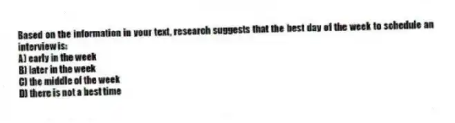 Based on the information in your text, research suggests that the best day of the week to schedule an interview is:
A) early in the week
B) later in the week
C) the middle of the week
D) there is not a best time