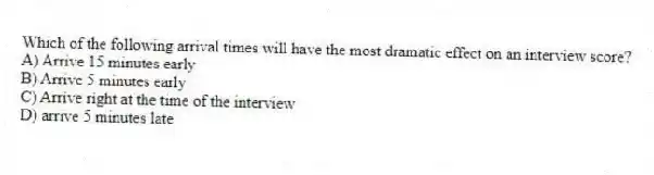 Which of the following arrival times will have the most dramatic effect on an interview score?
A) Arrive 15 minutes early
B) Arrive 5 minutes early
C) Arrive right at the time of the interview
D) arrive 5 minutes late