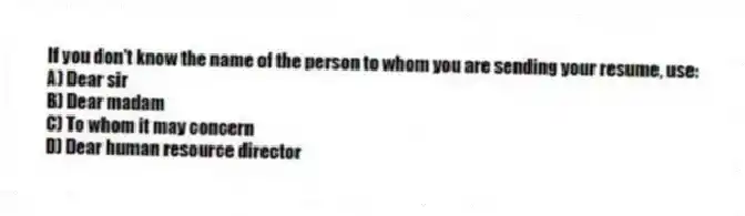 If you don't know the name of the person to whom you are sending your resume, use:
A) Dear sir
B) Dear madam
C) To whom it may concern
D) Dear human resource director