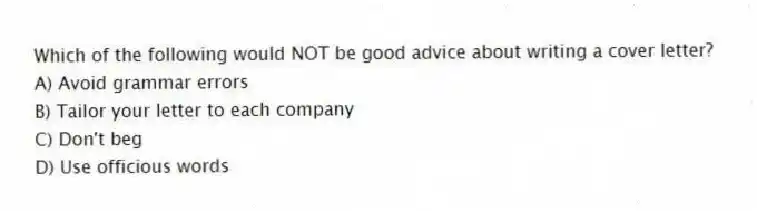 Which of the following would NOT be good advice about writing a cover letter?
A) Avoid grammar errors
B) Tailor your letter to each company
C) Don't beg
D) Use officious words