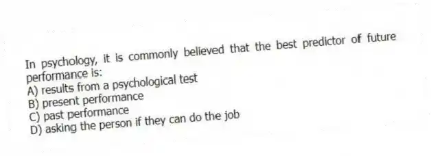 In psychology, it is commonly believed that the best predictor of future performance is:
A) results from a psychological test
B) present performance
C) past performance
D) asking the person if they can do the job