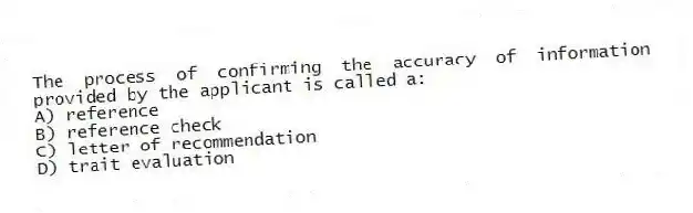 The process of confirming the accuracy of information provided by the applicant is called a:
A) reference
B) reference check
C) letter of recommendation
D) trait evaluation
