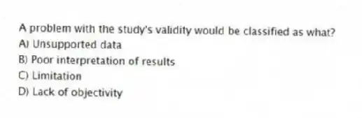 A problem with the study's validity would be classified as what?
A) Unsupported data
B) Poor interpretation of results
C) Limitation
D) Lack of objectivity