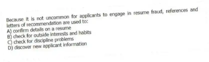 Because it is not uncommon for applicants to engage in resume fraud, references and letters of recommendation are used to:
A) confirm details on a resume
B) check for outside interests and habits
C) check for discipline problems
D) discover new applicant information