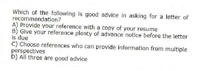 Which of the following is good advice in asking for a letter of recommendation?
A) Provide your reference with a copy of your resume
B) Give your reference plenty of advance notice before the letter is due
C) Choose references who can provide information from multiple perspectives
D) All three are good advice