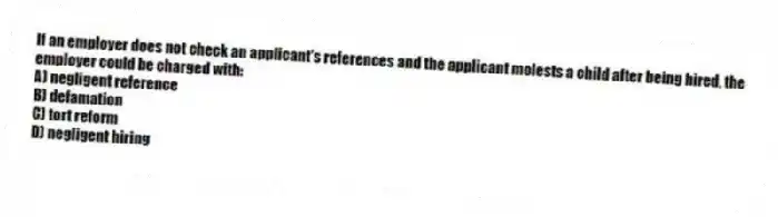 If an employer does not check an applicant's references and the applicant molests a child after being hired, the employer could be charged with:
A) negligent reference
B) defamation
C) tort reform
D) negligent hiring