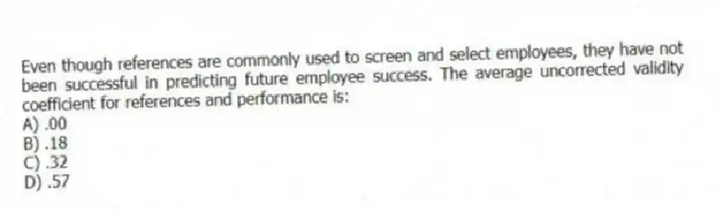 Even though references are commonly used to screen and select employees, they have not been successful in predicting future employee success. The average uncorrected validity coefficient for references and performance is:
A) .00
B) .18
C) .32
D) .57