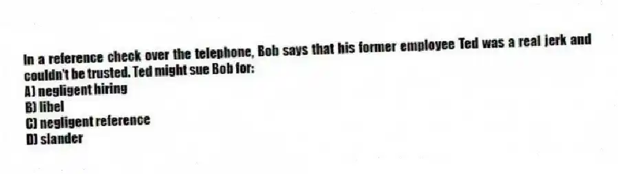 In a reference check over the telephone, Bob says that his former employee Ted was a real jerk and couldn't be trusted. Ted might sue Bob for:
A) negligent hiring
B) libel
C) negligent reference
D) slander