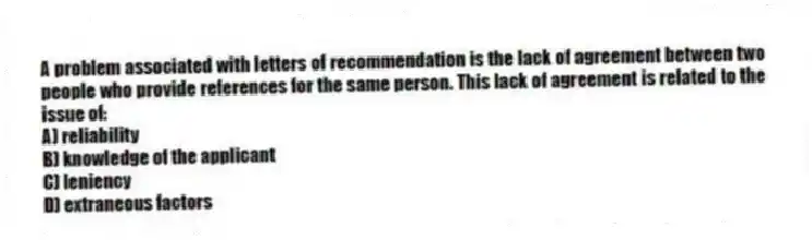 A problem associated with letters of recommendation is the lack of agreement between two people who provide references for the same person. This lack of agreement is related to the issue of:
A) reliability
B) knowledge of the applicant
C) leniency
D) extraneous factors