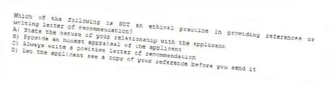 Which of the following is NOT an ethical practice in providing references or writing letter of recommendation?
A) State the nature of your relationship with the applicant
B) Provide an honest appraisal of the applicant
C) Always write a positive letter of recommendation
D) Let the applicant see a copy of your reference before you send it