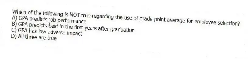 Which of the following is NOT true regarding the use of grade point average for employee selection?
A) GPA predicts job performance
B) GPA predicts best in the first years after graduation
C) GPA has low adverse impact
D) All three are true