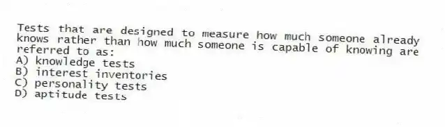 Tests that are designed to measure how much someone already knows rather than how much someone is capable of knowing are referred to as:
A) knowledge tests
B) interest inventories
C) personality tests
D) aptitude tests