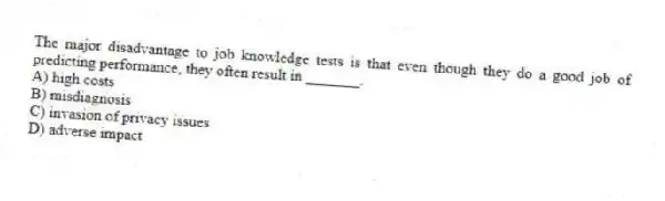 The major disadvantage to job knowledge tests is that even though they do a good job of predicting performance, they often result in _______.
A) high costs
B) misdiagnosis
C) invasion of privacy issues
D) adverse impact