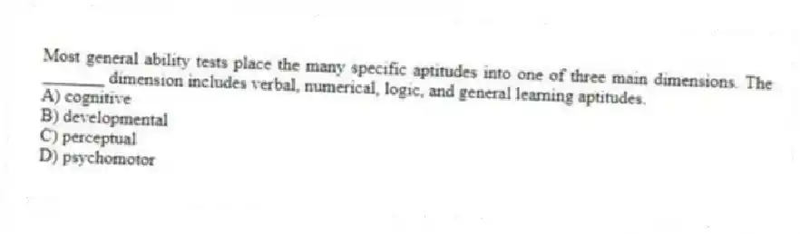 Most general ability tests place the many specific aptitudes into one of three main dimensions. The _______ dimension includes verbal, numerical, logic, and general learning aptitudes.
A) cognitive
B) developmental
C) perceptual
D) psychomotor
