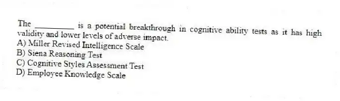 The _________ is a potential breakthrough in cognitive ability tests as it has high validity and lower levels of adverse impact.
A) Miller Revised Intelligence Scale
B) Siena Reasoning Test
C) Cognitive Styles Assessment Test
D) Employee Knowledge Scale
