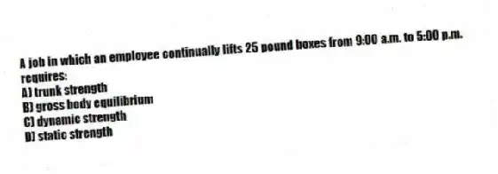 A job in which an employee continually lifts 25 pound boxes from 9:00 a.m. to 5:00 p.m. requires:
A) trunk strength
B) gross body equilibrium
C) dynamic strength
D) static strength