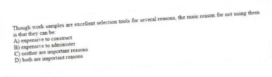 Though work samples are excellent selection tools for several reasons, the main reason for not using them is that they can be:
A) expensive to construct
B) expensive to administer
C) neither are important reasons
D) both are important reasons