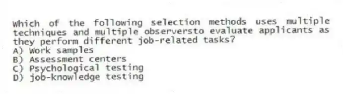 Which of the following selection methods uses multiple techniques and multiple observersto evaluate applicants as they perform different job-related tasks?
A) Work samples
B) Assessment centers
C) Psychological testing
D) job-knowledge testing
