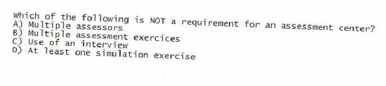 Which of the following is NOT a requirement for an assessment center?
A) Multiple assessors
B) Multiple assessment exercices
C) Use of an interview
D) At least one simulation exercise