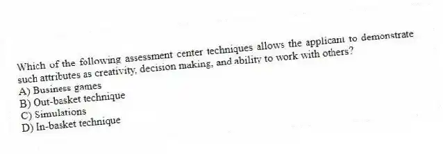 Which of the following assessment center techniques allows the applicant to demonstrate such attributes as creativity, decision making, and ability to work with others?
A) Business games
B) Out-basket technique
C) Simulations
D) In-basket technique