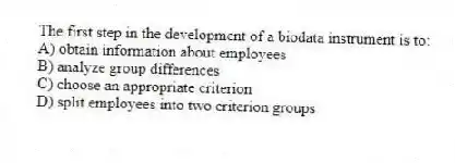 The first step in the development of a biodata instrument is to:
A) obtain information about employees
B) analyze group differences
C) choose an appropriate criterion
D) split employees into two criterion groups