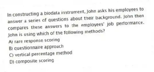 In constructing a biodata instrument, John asks his employees to answer a series of questions about their background. John then compares these answers to the employees' job performance. John is using which of the following methods?
A) rare response scoring
B) questionnaire approach
C) vertical percentage method
D) composite scoring