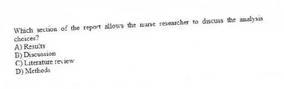 Which section of the report allows the nurse researcher to discuss the analysis choices?
A) Results
B) Discussion
C) Literature review
D) Methods