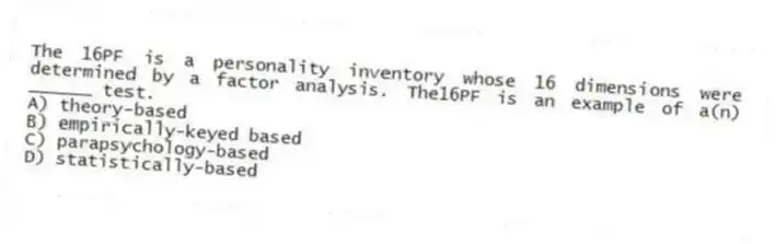 The 16PF is a personality inventory whose 16 dimensions were determined by a factor analysis. The16PF is an example of a(n) ______ test.
A) theory-based
B) empirically-keyed based
C) parapsychology-based
D) statistically-based