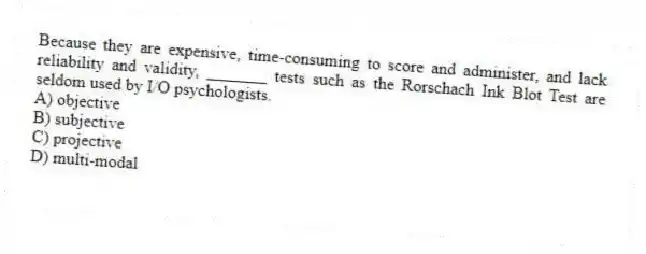 Because they are expensive, time-consuming to score and administer, and lack reliability and validity, _______ tests such as the Rorschach Ink Blot Test are seldom used by I/O psychologists.
A) objective
B) subjective
C) projective
D) multi-modal