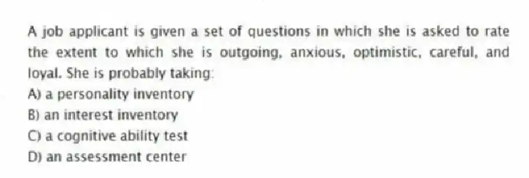A job applicant is given a set of questions in which she is asked to rate the extent to which she is outgoing, anxious, optimistic, careful, and loyal. She is probably taking:
A) a personality inventory
B) an interest inventory
C) a cognitive ability test
D) an assessment center