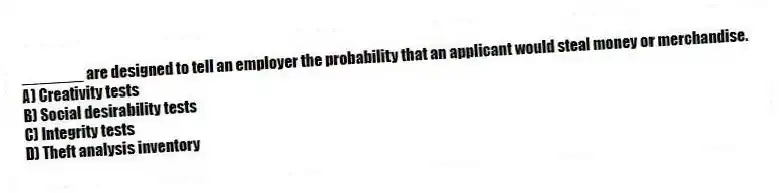 _______ are designed to tell an employer the probability that an applicant would steal money or merchandise.
A) Creativity tests
B) Social desirability tests
C) Integrity tests
D) Theft analysis inventory