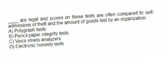 ____ are legal and scores on these tests are often compared to self-admissions of theft and the amount of goods lost by an organization.
A) Polygraph tests
B) Pencil-paper integrity tests
C) Voice stress analyzers
D) Electronic honesty tests