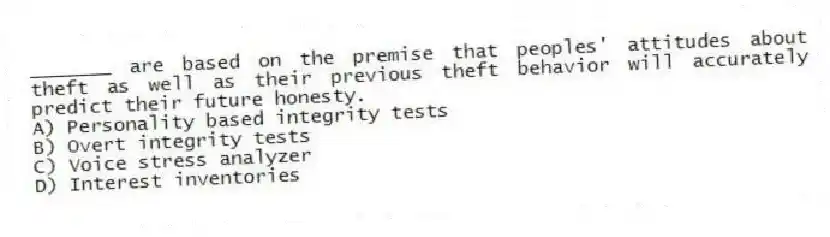 _______ are based on the premise that peoples' attitudes about theft as well as their previous theft behavior will accurately predict their future honesty.
A) Personality based integrity tests
B) Overt integrity tests
C) Voice stress analyzer
D) Interest inventories