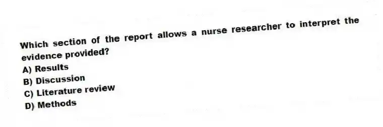 Which section of the report allows a nurse researcher to interpret the evidence provided?
A) Results
B) Discussion
C) Literature review
D) Methods