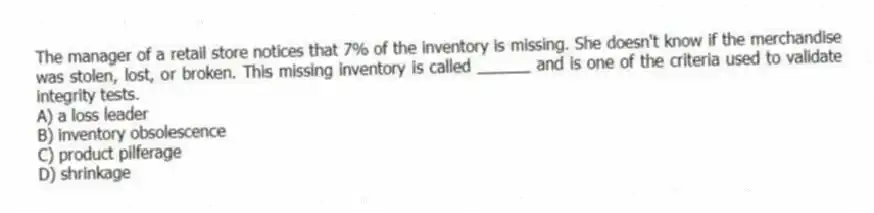 The manager of a retail store notices that 7% of the inventory is missing. She doesn't know if the merchandise was stolen, lost, or broken. This missing inventory is called ______ and is one of the criteria used to validate integrity tests.
A) a loss leader
B) inventory obsolescence
C) product pilferage
D) shrinkage