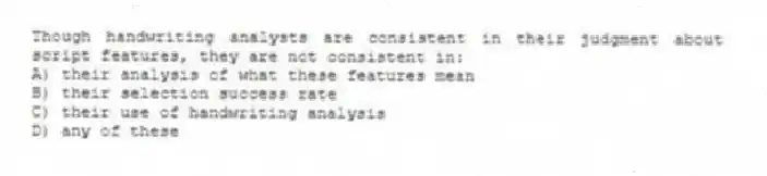 Though handwriting analysts are consistent in their judgment about script features, they are not consistent in:
A) their analysis of what these features mean
B) their selection success rate
C) their use of handwriting analysis
D) any of these