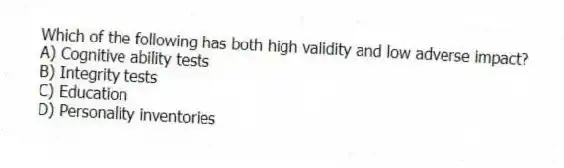 Which of the following has both high validity and low adverse impact?
A) Cognitive ability tests
B) Integrity tests
C) Education
D) Personality inventories