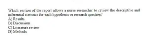Which section of the report allows a nurse researcher to review the descriptive and inferential statistics for each hypothesis or research question?
A) Results
B) Discussion
C) Literature review
D) Methods