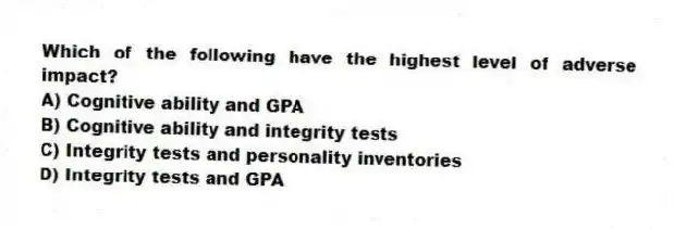 Which of the following have the highest level of adverse impact?
A) Cognitive ability and GPA
B) Cognitive ability and integrity tests
C) Integrity tests and personality inventories
D) Integrity tests and GPA