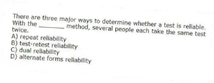 There are three major ways to determine whether a test is reliable. With the _______ method, several people each take the same test twice.
A) repeat reliability
B) test-retest reliability
C) dual reliability
D) alternate forms reliability