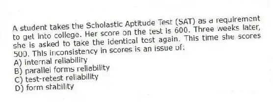 A student takes the Scholastic Aptitude Test (SAT) as a requirement to get into college. Her score on the test is 600. Three weeks later, she is asked to take the identical test again. This time she scores 500. This inconsistency in scores is an issue of:
A) internal reliability
B) parallel forms reliability
C) test-retest reliability
D) form stability