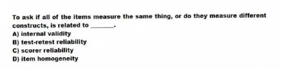 To ask if all of the items measure the same thing, or do they measure different constructs, is related to ________.
A) internal validity
B) test-retest reliability
C) scorer reliability
D) item homogeneity