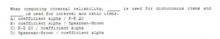 When computing internal reliability, _____ is used for dichotomous items and _____ is used for interval and ratio items.
A) coefficient alpha / K-R 20
B) coefficient alpha / Spearman-Brown
C) K-R 20 / coefficient alpha
D) Spearman-Brown / coefficient alpha