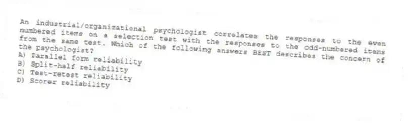 An industrial/organizational psychologist correlates the responses to the even numbered items on a selection test with the responses to the odd-numbered items from the same test. Which of the following answers BEST describes the concern of the psychologist?
A) Parallel form reliability
B) Split-half reliability
C) Test-retest reliability
D) Scorer reliability