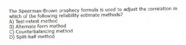 The Spearman-Brown prophecy formula is used to adjust the correlation in which of the following reliability estimate methods?
A) Test-retest method
B) Alternate form method
C) Counterbalancing method
D) Split-half method