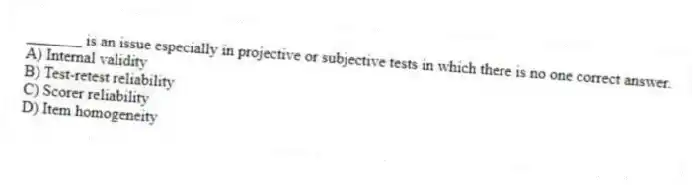 _______ is an issue especially in projective or subjective tests in which there is no one correct answer.
A) Internal validity
B) Test-retest reliability
C) Scorer reliability
D) Item homogeneity