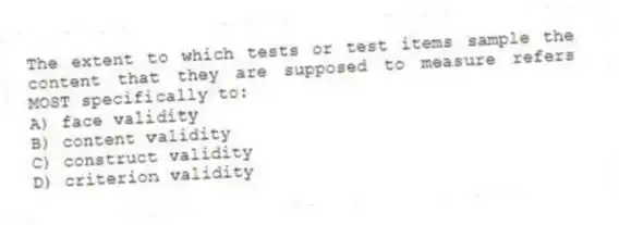 The extent to which tests or test items sample the content that they are supposed to measure refers MOST specifically to:
A) face validity
B) content validity
C) construct validity
D) criterion validity