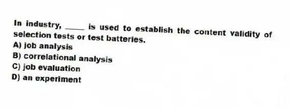 In industry, _____ is used to establish the content validity of selection tests or test batteries.
A) job analysis
B) correlational analysis
C) job evaluation
D) an experiment