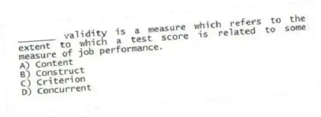 _______ validity is a measure which refers to the extent to which a test score is related to some measure of job performance.
A) Content
B) Construct
C) Criterion
D) Concurrent