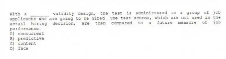 With a _______ validity design, the test is administered to a group of job applicants who are going to be hired. The test scores, which are not used in the actual hiring decision, are then compared to a future measure of job performance.
A) concurrent
B) predictive
C) content
D) face